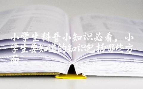 小学生科普小知识必看,小学生要知道的知识包括哪些方面