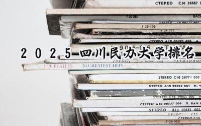 2025四川民办大学排名 最好民办院校排行榜