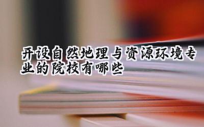 开设自然地理与资源环境专业的院校有哪些 最新名单整理