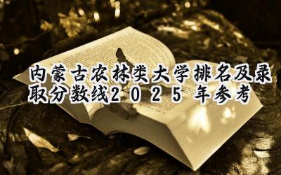 内蒙古农林类大学排名及录取分数线（2025年参考）