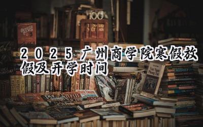 2025广州商学院寒假放假及开学时间