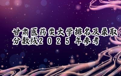 甘肃医药类大学排名及录取分数线（2025年参考）