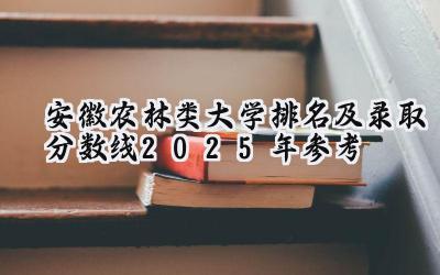 安徽农林类大学排名及录取分数线（2025年参考）