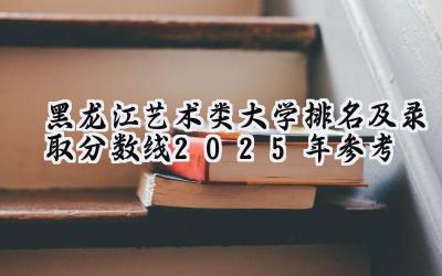 黑龙江艺术类大学排名及录取分数线（2025年参考）