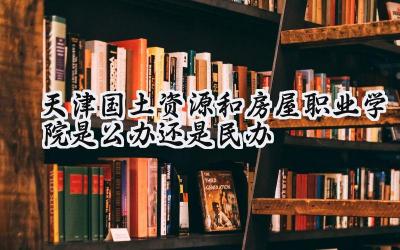 天津国土资源和房屋职业学院是公办还是民办