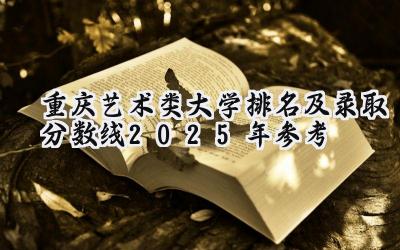 重庆艺术类大学排名及录取分数线（2025年参考）