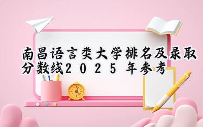 南昌语言类大学排名及录取分数线（2025年参考）