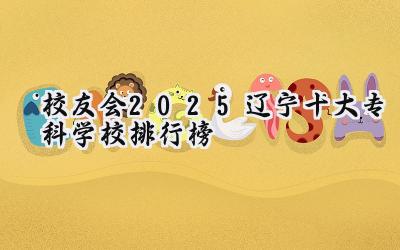校友会2025辽宁十大专科学校排行榜