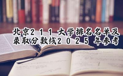 北京211大学排名名单及录取分数线（2025年参考）