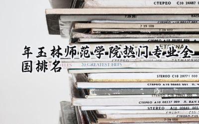 2024年玉林师范学院热门专业全国排名
