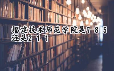 福建技术师范学院是985还是211