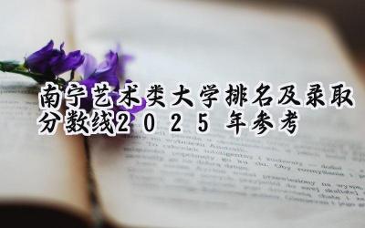南宁艺术类大学排名及录取分数线（2025年参考）