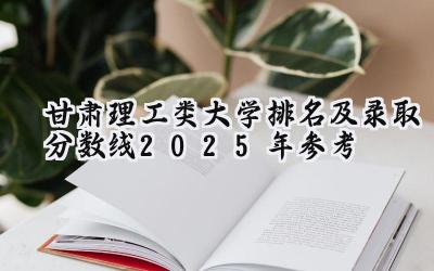 甘肃理工类大学排名及录取分数线（2025年参考）