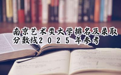 南京艺术类大学排名及录取分数线（2025年参考）