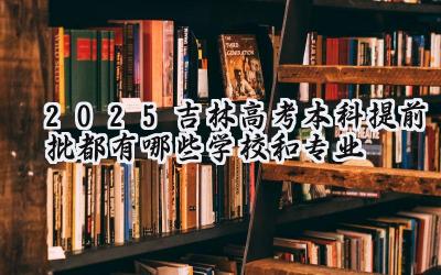 2025吉林高考本科提前批都有哪些学校和专业