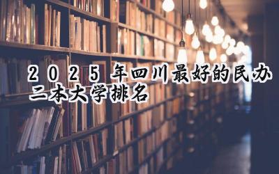 2025年四川最好的民办二本大学排名