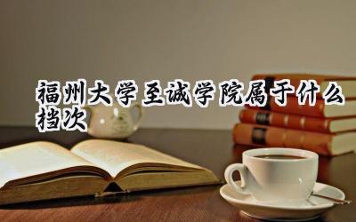 福州大学至诚学院属于什么档次