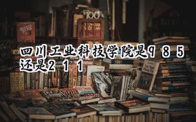 四川工业科技学院是985还是211