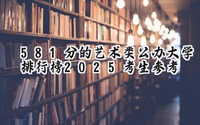 581分的艺术类公办大学排行榜（2025考生参考)