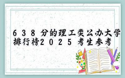 638分的理工类公办大学排行榜（2025考生参考)