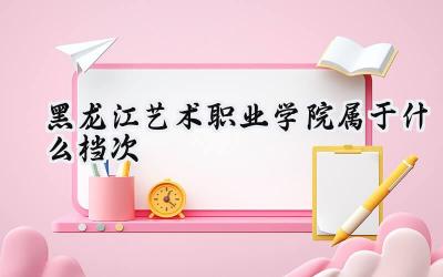 黑龙江艺术职业学院属于什么档次