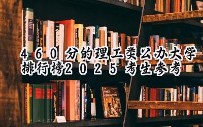 460分的理工类公办大学排行榜（2025考生参考)