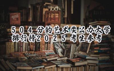 504分的艺术类公办大学排行榜（2025考生参考)