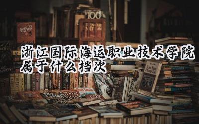 浙江国际海运职业技术学院属于什么档次