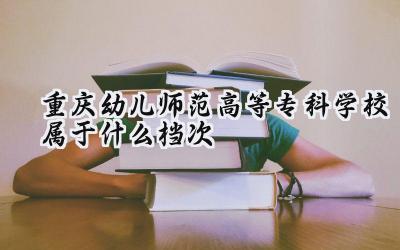 重庆幼儿师范高等专科学校属于什么档次