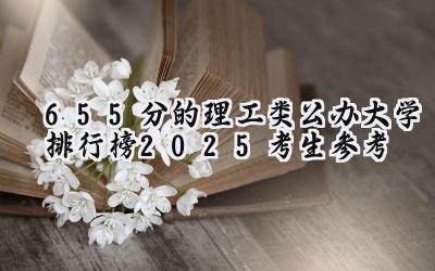 655分的理工类公办大学排行榜（2025考生参考)
