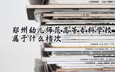 郑州幼儿师范高等专科学校属于什么档次