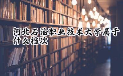 河北石油职业技术大学属于什么档次