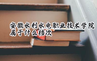 安徽水利水电职业技术学院属于什么档次