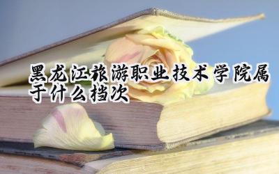 黑龙江旅游职业技术学院属于什么档次