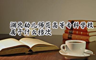 湖北幼儿师范高等专科学校属于什么档次