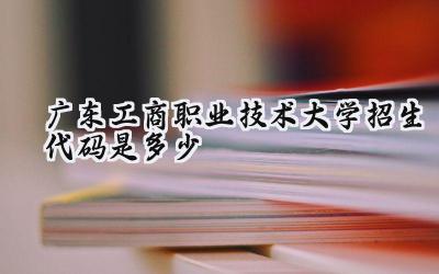 广东工商职业技术大学招生代码是多少