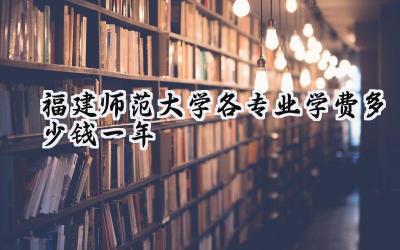 福建师范大学各专业学费多少钱一年