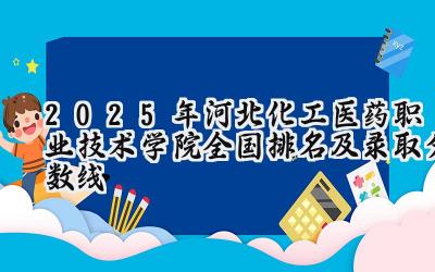 2025年河北化工医药职业技术学院全国排名及录取分数线