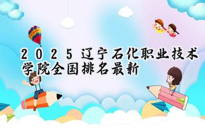 2025辽宁石化职业技术学院全国排名最新