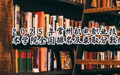 2025年常州机电职业技术学院全国排名及录取分数线