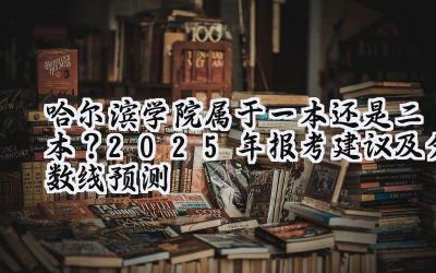 哈尔滨学院属于一本还是二本？2025年报考建议及分数线预测