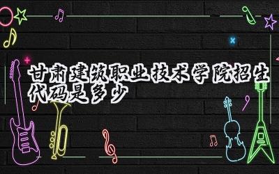甘肃建筑职业技术学院招生代码是多少