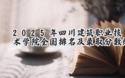 2025年四川建筑职业技术学院全国排名及录取分数线