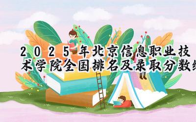 2025年北京信息职业技术学院全国排名及录取分数线