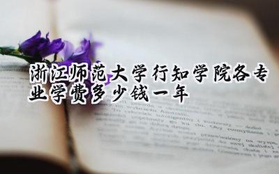 浙江师范大学行知学院各专业学费多少钱一年