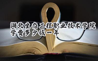 湖北生态工程职业技术学院学费多少钱一年