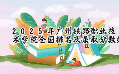 2025年广州铁路职业技术学院全国排名及录取分数线