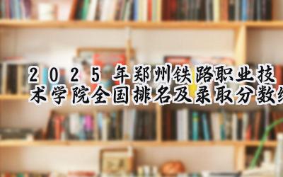 2025年郑州铁路职业技术学院全国排名及录取分数线