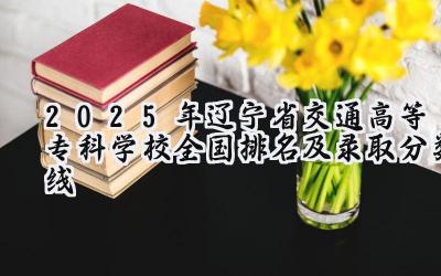 2025年辽宁省交通高等专科学校全国排名及录取分数线