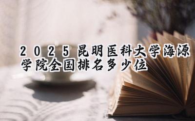 2025昆明医科大学海源学院全国排名多少位